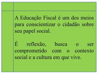 A Educação Fiscal é um dos meios 
para conscientizar o cidadão sobre 
seu papel social. 
É reflexão, busca o ser 
comprometido com o contexto 
social e a cultura em que vive. 
 