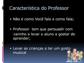 Característica do Professor

 Não é como Você fala e como fala;


 Professor tem que persuadir com
 carinho e levar o aluno a gostar de
 aprender;

 Levar as crianças a ter um gosto
 musical
 