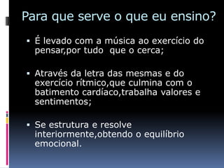 Para que serve o que eu ensino?
 É levado com a música ao exercício do
  pensar,por tudo que o cerca;

 Através da letra das mesmas e do
  exercício rítmico,que culmina com o
  batimento cardíaco,trabalha valores e
  sentimentos;

 Se estrutura e resolve
  interiormente,obtendo o equilíbrio
  emocional.
 