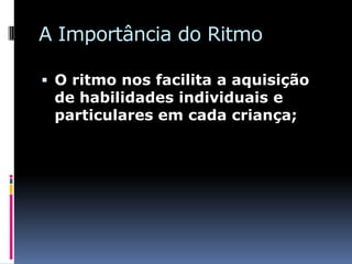 A Importância do Ritmo

 O ritmo nos facilita a aquisição
 de habilidades individuais e
 particulares em cada criança;
 
