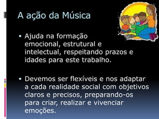 A ação da Música

 Ajuda na formação
 emocional, estrutural e
 intelectual, respeitando prazos e
 idades para este trabalho.

 Devemos ser flexíveis e nos adaptar
 a cada realidade social com objetivos
 claros e precisos, preparando-os
 para criar, realizar e vivenciar
 emoções.
 