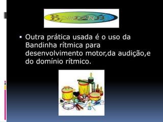  Outra prática usada é o uso da
 Bandinha rítmica para
 desenvolvimento motor,da audição,e
 do domínio rítmico.
 
