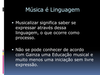 Música é Linguagem

 Musicalizar significa saber se
 expressar através dessa
 linguagem, o que ocorre como
 processo.

 Não se pode conhecer de acordo
 com Gainza uma Educação musical e
 muito menos uma iniciação sem livre
 expressão.
 