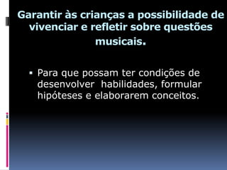 Garantir às crianças a possibilidade de
  vivenciar e refletir sobre questões
               musicais.


   Para que possam ter condições de
   desenvolver habilidades, formular
   hipóteses e elaborarem conceitos.
 