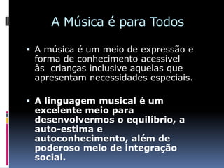 A Música é para Todos

 A música é um meio de expressão e
  forma de conhecimento acessível
  às crianças inclusive aquelas que
  apresentam necessidades especiais.

 A linguagem musical é um
 excelente meio para
 desenvolvermos o equilíbrio, a
 auto-estima e
 autoconhecimento, além de
 poderoso meio de integração
 social.
 