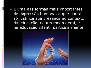  É uma das formas mais importantes
 de expressão humana, o que por si
 só justifica sua presença no contexto
 da educação, de um modo geral, e
 na educação infantil particularmente.
 