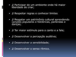  ♫ Participar de um ambiente onde há maior
  liberdade de criar;

 ♫ Respeitar regras e conhecer limites

 ♫ Resgatar um patrimônio cultural aprendendo
  canções populares e folclóricas, parlendas e
  danças;

 ♫ Ter maior estímulo para o canto e a fala;

 ♫ Desenvolver a percepção auditiva;

 ♫ Desenvolver a sensibilidade;

 ♫ Desenvolver o senso rítmico.
 