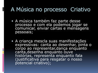 A Música no processo Criativo

 A música também faz parte desse
  processo e com ela podemos jogar se
  comunicar, enviar cartas e mensagens
 pessoais;

 A criança mescla suas manifestações
  expressivas: canta ao desenhar, pinta o
 corpo ao representar,dança enquanto
 canta,desenha enquanto ouve
 histórias, representa enquanto fala
 (justificativa para resgatar o nosso
 potencial criativo);
 