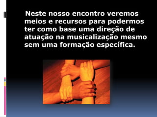Neste nosso encontro veremos
meios e recursos para podermos
ter como base uma direção de
atuação na musicalização mesmo
sem uma formação específica.
 