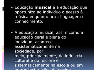  Educação musical é a educação que
 oportuniza ao indivíduo o acesso à
 música enquanto arte, linguagem e
 conhecimento.

 A educação musical, assim como a
 educação geral e plena do
 indivíduo, acontece
 assistematicamente na
 sociedade, por
 meio, principalmente, da industria
 cultural e do folclore e
 sistematicamente na escola ou em
 