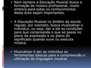  Nem sempre a Educação Musical busca a
  formação do músico profissional, muito
  embora para estes os conhecimentos
  desta área sejam importantes.

 A Educação Musical no âmbito da escola
  regular, por exemplo, busca musicalizar o
  indivíduo, ou seja, dar a ele as condições
  para que compreenda o que se passa no
  plano da expressão e no plano do
  significado quando ouve ou executa
  música.

 Musicalizar é dar ao indivíduo as
  ferramentas básicas para a compreensão e
  utilização da linguagem musical.
 