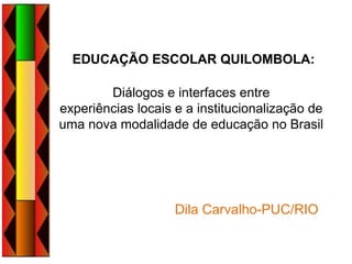 EDUCAÇÃO ESCOLAR QUILOMBOLA:
Diálogos e interfaces entre
experiências locais e a institucionalização de
uma nova modalidade de educação no Brasil
Dila Carvalho-PUC/RIO
 