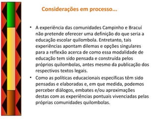 Considerações em processo...
• A experiência das comunidades Campinho e Bracuí
não pretende oferecer uma definição do que seria a
educação escolar quilombola. Entretanto, tais
experiências apontam dilemas e opções singulares
para a reflexão acerca de como essa modalidade de
educação tem sido pensada e construída pelos
próprios quilombolas, antes mesmo da publicação dos
respectivos textos legais.
• Como as políticas educacionais específicas têm sido
pensadas e elaboradas e, em que medida, podemos
perceber diálogos, embates e/ou aproximações
destas com as experiências pontuais vivenciadas pelas
próprias comunidades quilombolas.
 