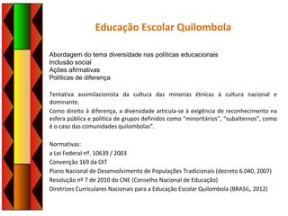 Educação Escolar Quilombola
Abordagem do tema diversidade nas políticas educacionais
Inclusão social
Ações afirmativas
Políticas de diferença
Tentativa assimilacionista da cultura das minorias étnicas à cultura nacional e
dominante.
Como direito à diferença, a diversidade articula-se à exigência de reconhecimento na
esfera pública e política de grupos definidos como “minoritários”, “subalternos”, como
é o caso das comunidades quilombolas”.
Normativas:
a Lei Federal nº. 10639 / 2003
Convenção 169 da OIT
Plano Nacional de Desenvolvimento de Populações Tradicionais (decreto 6.040, 2007)
Resolução nº 7 de 2010 do CNE (Conselho Nacional de Educação)
Diretrizes Curriculares Nacionais para a Educação Escolar Quilombola (BRASIL, 2012)
 