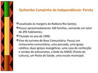 Quilombo Campinho da Independência- Paraty
Localizada às margens da Rodovia Rio-Santos;
Possui aproximadamente 100 famílias, somando um total
de 295 habitantes;
Titulada no ano de 1999;
Vive do turismo de Base Comunitária. Possui um
restaurante comunitário, uma pousada, uma igreja
católica, duas igrejas evangélicas, uma casa de confecção
e vendas de artesanatos, a Sede da AMOC (Ponto de
cultura), um Posto de Saúde, uma escola municipal.
 