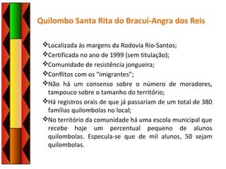 Quilombo Santa Rita do Bracuí-Angra dos Reis
Localizada às margens da Rodovia Rio-Santos;
Certificada no ano de 1999 (sem titulação);
Comunidade de resistência jongueira;
Conflitos com os “imigrantes”;
Não há um consenso sobre o número de moradores,
tampouco sobre o tamanho do território;
Há registros orais de que já passariam de um total de 380
famílias quilombolas no local;
No território da comunidade há uma escola municipal que
recebe hoje um percentual pequeno de alunos
quilombolas. Especula-se que de mil alunos, 50 sejam
quilombolas.
 