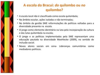 A escola do Bracui: do quilombo ou no
quilombo?
• A escola local não é classificada como escola quilombola;
• No âmbito escolar, ações isoladas e não terminadas;
• No âmbito da gestão SME reformulações de políticas voltadas para a
diversidade presente na escola.
• O jongo como elemento identitário na luta pela incorporação da cultura
e das lutas quilombola na escola;
• O jongo e as políticas implementadas pela SME representam uma
educação pautada na diversidade Moehlecke (2009), no sentido de
inclusão social.
• Novos atores sociais em cena- Lideranças comunitárias como
mediadores políticos.
 