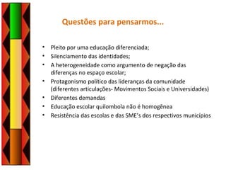 Questões para pensarmos...
• Pleito por uma educação diferenciada;
• Silenciamento das identidades;
• A heterogeneidade como argumento de negação das
diferenças no espaço escolar;
• Protagonismo político das lideranças da comunidade
(diferentes articulações- Movimentos Sociais e Universidades)
• Diferentes demandas
• Educação escolar quilombola não é homogênea
• Resistência das escolas e das SME’s dos respectivos municípios
 