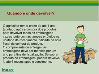 Quando e onde devolver? O agricultor tem o prazo de até 1 ano (contado após a compra dos produtos) para devolver todas as embalagens vazias junto com as tampas e rótulos na unidade de recebimento indicada na nota fiscal de compra do produto. O comprovante de entrega das embalagens deve ser mantido por um ano para fins de fiscalização. Se sobrar produto na embalagem, poderá devolvê-la até 6 meses após o vencimento. 