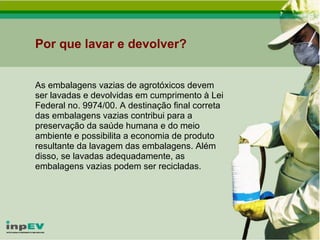 Por que lavar e devolver? As embalagens vazias de agrotóxicos devem ser lavadas e devolvidas em cumprimento à Lei Federal no. 9974/00. A destinação final correta das embalagens vazias contribui para a preservação da saúde humana e do meio ambiente e possibilita a economia de produto resultante da lavagem das embalagens. Além disso, se lavadas adequadamente, as embalagens vazias podem ser recicladas. 