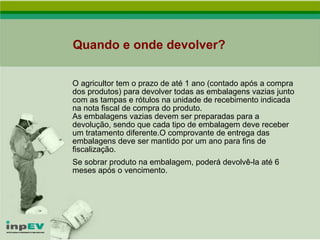 Quando e onde devolver? O agricultor tem o prazo de até 1 ano (contado após a compra dos produtos) para devolver todas as embalagens vazias junto com as tampas e rótulos na unidade de recebimento indicada na nota fiscal de compra do produto. As embalagens vazias devem ser preparadas para a devolução, sendo que cada tipo de embalagem deve receber um tratamento diferente.O comprovante de entrega das embalagens deve ser mantido por um ano para fins de fiscalização.  Se sobrar produto na embalagem, poderá devolvê-la até 6 meses após o vencimento. 