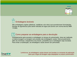 Embalagens laváveis São embalagens rígidas (plásticas, metálicas e de vidro) que acondicionam formulações líquidas de agrotóxicos para serem diluídas em água (de acordo com norma técnica NBR 13.968). Como preparar as embalagens para a devolução Imediatamente após esvaziar a embalagem no tanque do pulverizador, deve ser realizada a tríplice lavagem ou lavagem sob pressão das embalagens vazias. Este procedimento, além de minimizar o desperdício de produto, possibilita que a embalagem seja reciclada.  Para evitar a reutilização, as embalagens vazias devem ser perfuradas. Lembre-se, as embalagens vazias devem ser lavadas no momento da aplicação para que a água da lavagem seja despejada no próprio pulverizador. 