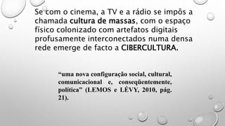 Se com o cinema, a TV e a rádio se impôs a
chamada cultura de massas, com o espaço
físico colonizado com artefatos digitais
profusamente interconectados numa densa
rede emerge de facto a CIBERCULTURA.
“uma nova configuração social, cultural,
comunicacional e, conseqüentemente,
política” (LEMOS e LÉVY, 2010, pág.
21).
 