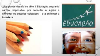 Um grande desafio se abre à Educação enquanto
campo responsável por capacitar o sujeito a
enfrentar os desafios colocados e a enfrentar a
incerteza .
 
