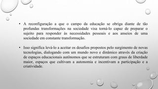 • A reconfiguração a que o campo da educação se obriga diante de tão
profundas transformações na sociedade visa torná-lo capaz de preparar o
sujeito para responder às necessidades pessoais e aos anseios de uma
sociedade em constante transformação.
• Isso significa levá-lo a aceitar os desafios propostos pelo surgimento de novas
tecnologias, dialogando com um mundo novo e dinâmico através da criação
de espaços educacionais autônomos que se estruturam com graus de liberdade
maior, espaços que cultivam a autonomia e incentivam a participação e a
criatividade.
 