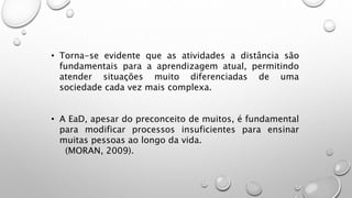 • Torna-se evidente que as atividades a distância são
fundamentais para a aprendizagem atual, permitindo
atender situações muito diferenciadas de uma
sociedade cada vez mais complexa.
• A EaD, apesar do preconceito de muitos, é fundamental
para modificar processos insuficientes para ensinar
muitas pessoas ao longo da vida.
(MORAN, 2009).
 