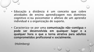 • Educação a distância é um conceito que cobre
atividades de ensino aprendizagem nos domínios
cognitivo e/ou psicomotor e afetivo de um aprendiz
individual e a organização de suporte.
• Caracteriza-se por uma comunicação não-contígua e
pode ser desenvolvida em qualquer lugar e a
qualquer hora o que a torna atrativa para adultos
comprometidos profissional e socialmente.
(Holmberg)
 