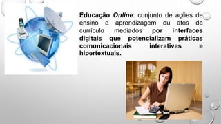 Educação Online: conjunto de ações de
ensino e aprendizagem ou atos de
currículo mediados por interfaces
digitais que potencializam práticas
comunicacionais interativas e
hipertextuais.
 