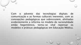 Com o advento das tecnologias digitais de
comunicação e as formas culturais inerentes, com as
concepções pedagógicas que sobressaiem, alinhadas
evidentemente a reforma no modelo de racionalidade
então hegemônico, torna-se vital repensar os
modelos e práticas pedagógicas em Educação Médica.
 