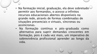 • Na formação inicial, graduação, ela deve sobretudo
permitir aos formandos, o acesso a infinitos
recursos educacionais abertos disponíveis na
grande rede, através de formas combinadas de
situações presenciais e virtuais, síncronas ou
assíncronas.
• Na formação contínua e pós-graduada como
alternativa para suprir demandas crescentes em
formação, pois é cada vez mais, um imperativo de
sobrevivência profissional aprender ao longo da
vida.
 