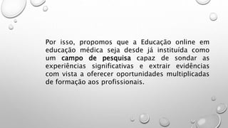 Por isso, propomos que a Educação online em
educação médica seja desde já instituída como
um campo de pesquisa capaz de sondar as
experiências significativas e extrair evidências
com vista a oferecer oportunidades multiplicadas
de formação aos profissionais.
 