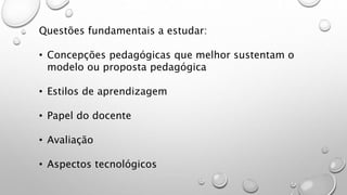 Questões fundamentais a estudar:
• Concepções pedagógicas que melhor sustentam o
modelo ou proposta pedagógica
• Estilos de aprendizagem
• Papel do docente
• Avaliação
• Aspectos tecnológicos
 