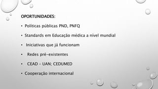 OPORTUNIDADES:
• Políticas públicas PND, PNFQ
• Standards em Educação médica a nível mundial
• Iniciativas que já funcionam
• Redes pré-existentes
• CEAD – UAN; CEDUMED
• Cooperação internacional
 