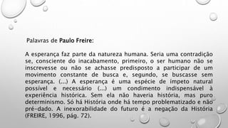 Palavras de Paulo Freire:
A esperança faz parte da natureza humana. Seria uma contradição
se, consciente do inacabamento, primeiro, o ser humano não se
inscrevesse ou não se achasse predisposto a participar de um
movimento constante de busca e, segundo, se buscasse sem
esperança. (...) A esperança é uma espécie de ímpeto natural
possível e necessário (...) um condimento indispensável à
experiência histórica. Sem ela não haveria história, mas puro
determinismo. Só há História onde há tempo problematizado e não
pré-dado. A inexorabilidade do futuro é a negação da História
(FREIRE, 1996, pág. 72).
 
