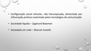 • Configuração social reticular, não hierarquizada, alimentada por
informação profusa sustentada pelas tecnologias de comunicação
• Sociedade líquida – Zygmund Bawman
• Sociedade em rede – Manuel Castells
 