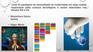 • Crise no paradigma de racionalidade da modernidade em larga medida
responsável pelos avanços tecnológicos e sociais observados nos
séculos XIX e XX.
• Boaventura Sousa
Santos
• Edgar Morin
 