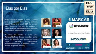 Faremos a sustentação do evento contando
histórias e abordando a importância de ações
como o *HeForShe. Tudo isso de forma
multimídia, com as marcas do Grupo Globo,
através de programetes, vídeos e textos, além
da transmissão ao vivo do evento pela GNT.
*O movimento de solidariedade ElesPorElas foi criado pela ONU Mulheres
para fornecer uma abordagem sistemática e uma plataforma direcionada
pela qual um público global pode participar e se tornar agente de mudança
a fim de atingir a igualdade de gênero no mundo todo.
 