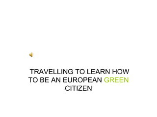 TRAVELLING TO LEARN HOW TO BE AN EUROPEAN  GREEN  CITIZEN 