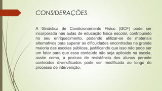 CONSIDERAÇÕES
A Ginástica de Condicionamento Físico (GCF) pode ser
incorporada nas aulas de educação física escolar, contribuindo
no seu enriquecimento, podendo utilizar-se de materiais
alternativos para superar as dificuldades encontradas na grande
maioria das escolas públicas, justificando que isso não pode ser
um fator para que esse conteúdo não seja aplicado na escola,
assim como, a postura de resistência dos alunos perante
conteúdos diversificados pode ser modificada ao longo do
processo de intervenção.
 