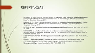 REFERÊNCIAS
 ALTMANN, H.. Tema 3: Corpo, beleza e gênero. In: Disciplina Eixos Temáticos para o Ensino Médio:
Corpo, Saúde e Beleza; Contemporaneidade. Curso de Pós-Graduação. SÃO PAULO (Estado):
RedeFor; Campinas: Unicamp, 2011.
 AMARAL, S. C. F. Tema 2: Mídia: espetáculo esportivo. In: Disciplina Eixos Temáticos para o Ensino
Médio: Mídias; Lazer e Trabalho. Curso de Pós-Graduação. SÃO PAULO (Estado): RedeFor;
Campinas: Unicamp, 2011.
 BETTI, M. O que a semiótica inspira ao ensino da educação física. Discorpo, São Paulo, n. 3, p. 25 –
45, 1994.
 BORTOLETO. M. A. C. Tema 5: Ginástica de condicionamento físico (Ginásticas de academia) e
Ginástica laboral. In: Disciplina Ginástica. Curso de Pós-Graduação. SÃO PAULO (Estado): RedeFor;
Campinas: Unicamp, 2010.
 COLETIVO DE AUTORES. Metodologia do ensino da educação física. 2º ed. rev. São Paulo: Cortez,
2009.
 DAOLIO, J. Educação Física e o conceito de cultura. Campinas, SP: Autores associados, 2004.
 SÃO PAULO (ESTADO) SECRETARIA DA EDUCAÇÃO. Currículo do Estado de São Paulo:
Linguagens, códigos e suas tecnologias. São Paulo: SEE, 2010.
 