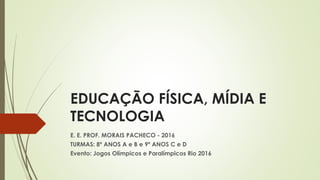 EDUCAÇÃO FÍSICA, MÍDIA E
TECNOLOGIA
E. E. PROF. MORAIS PACHECO - 2016
TURMAS: 8º ANOS A e B e 9º ANOS C e D
Evento: Jogos Olímpicos e Paralímpicos Rio 2016
 