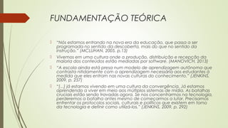 FUNDAMENTAÇÃO TEÓRICA
 “Nós estamos entrando na nova era da educação, que passa a ser
programada no sentido da descoberta, mais do que no sentido da
instrução.” (MCLUHAN, 2005, p.13)
 Vivemos em uma cultura onde a produção, distribuição e recepção da
maioria dos conteúdos estão mediadas por software. (MANOVICH, 2013)
 “A escola ainda está presa num modelo de aprendizagem autônoma que
contrasta nitidamente com a aprendizagem necessária aos estudantes à
medida que eles entram nas novas culturas do conhecimento.” (JENKINS,
2009, p. 257)
 “[...] já estamos vivendo em uma cultura da convergência. Já estamos
aprendendo a viver em meio aos múltiplos sistemas de mídia. As batalhas
cruciais estão sendo travadas agora. Se nos concentrarmos na tecnologia,
perderemos a batalha antes mesmo de começarmos a lutar. Precisamos
enfrentar os protocolos sociais, culturais e políticos que existem em torno
da tecnologia e definir como utilizá-los.” (JENKINS, 2009, p. 292)
 