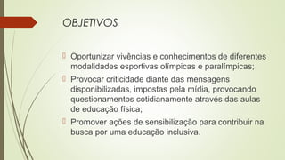OBJETIVOS
 Oportunizar vivências e conhecimentos de diferentes
modalidades esportivas olímpicas e paralímpicas;
 Provocar criticidade diante das mensagens
disponibilizadas, impostas pela mídia, provocando
questionamentos cotidianamente através das aulas
de educação física;
 Promover ações de sensibilização para contribuir na
busca por uma educação inclusiva.
 
