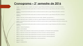 Cronograma – 2° semestre de 2016
 Aula 01 – Explicação sobre o trabalho com base nos Jogos Olímpicos Rio 2016 e pesquisa na sala de informática
 Aula 02 – Acompanhamento/Discussão sobre as notícias da semana sobre os Jogos Olímpicos Rio 2016 e vivências
esportivas
 Aula 03 - Acompanhamento/Discussão sobre as notícias da semana sobre os Jogos Olímpicos Rio 2016 e vivências
esportivas
 Aula 04 – Acompanhamento/Discussão sobre as notícias da semana sobre os Jogos Olímpicos Rio 2016 e vivências
esportivas
 Aula 05 – Roda de conversa (desenvolvimento das discussões, reflexões, apontamentos...)
 Aula 06 - Explicação sobre o trabalho com base nos Jogos Paralímpicos Rio 2016 e pesquisa na sala de informática
 Aula 07 - Acompanhamento/Discussão sobre as notícias da semana sobre os Jogos Paralímpicos Rio 2016 e dinâmica de
grupo (rótulos)
 Aula 08 - Acompanhamento/Discussão sobre as notícias da semana sobre os Jogos Paralímpicos Rio 2016 e vivências
esportivas
 Aula 09 – Vivência Paralímpica
 Aula 10 – Autoavaliação
 Aula 11 – Retorno das avaliações e direcionamento para trabalho no 4° bimestre (temas geradores)
 Aula 12 – Roda de conversa sobre organização do evento na escola e vivências esportivas
 Aula 13 – Roda de conversa sobre organização do evento na escola e vivências esportivas
 Aula 14 – Roda de conversa sobre organização do evento na escola e vivências esportivas
 Aula 15 – Avaliação, entrega de trabalhos finais, vivências esportivas.
 Aula 16 – Evento
 Aula 17 – Avaliação final
 