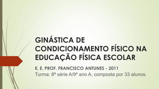 GINÁSTICA DE
CONDICIONAMENTO FÍSICO NA
EDUCAÇÃO FÍSICA ESCOLAR
E. E. PROF. FRANCISCO ANTUNES - 2011
Turma: 8ª série A/9º ano A, composta por 33 alunos.
 