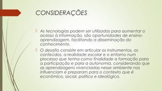 CONSIDERAÇÕES
 As tecnologias podem ser utilizadas para aumentar o
acesso à informação, são oportunidades de ensino-
aprendizagem, facilitando a disseminação do
conhecimento.
 O desafio consiste em articular os instrumentos, os
conteúdos, a realidade escolar e o entorno num
processo que tenha como finalidade a formação para
a participação e para a autonomia, considerando que
as aprendizagens vivenciadas nesse ambiente nos
influenciam e preparam para o contexto que é
econômico, social, político e ideológico.
 